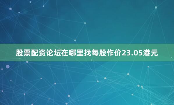 股票配资论坛在哪里找每股作价23.05港元