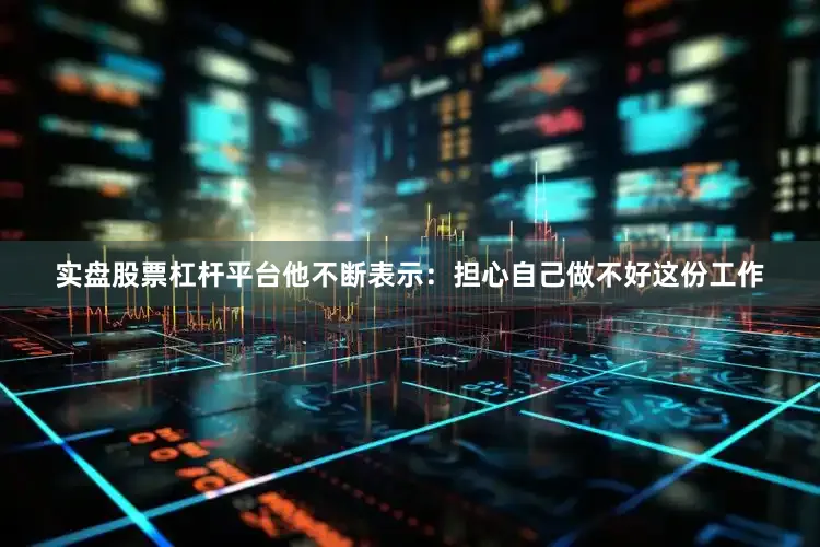 实盘股票杠杆平台他不断表示：担心自己做不好这份工作