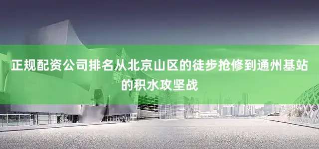 正规配资公司排名从北京山区的徒步抢修到通州基站的积水攻坚战