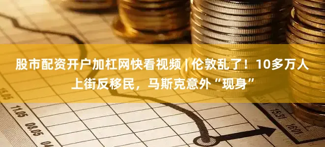 股市配资开户加杠网快看视频 | 伦敦乱了！10多万人上街反移民，马斯克意外“现身”