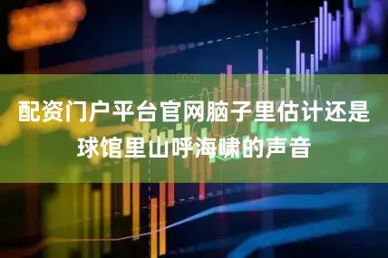 配资门户平台官网脑子里估计还是球馆里山呼海啸的声音